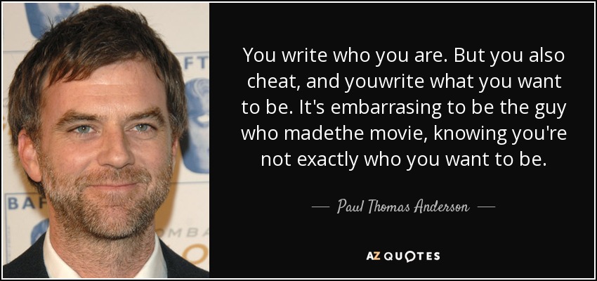 You write who you are. But you also cheat, and youwrite what you want to be. It's embarrasing to be the guy who madethe movie, knowing you're not exactly who you want to be. - Paul Thomas Anderson