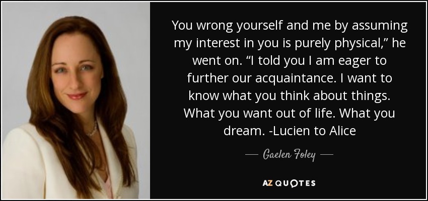 You wrong yourself and me by assuming my interest in you is purely physical,” he went on. “I told you I am eager to further our acquaintance. I want to know what you think about things. What you want out of life. What you dream. -Lucien to Alice - Gaelen Foley