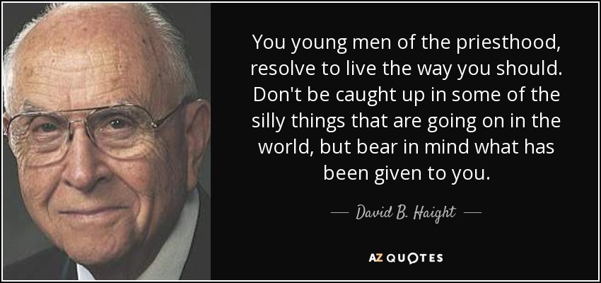 You young men of the priesthood, resolve to live the way you should. Don't be caught up in some of the silly things that are going on in the world, but bear in mind what has been given to you. - David B. Haight