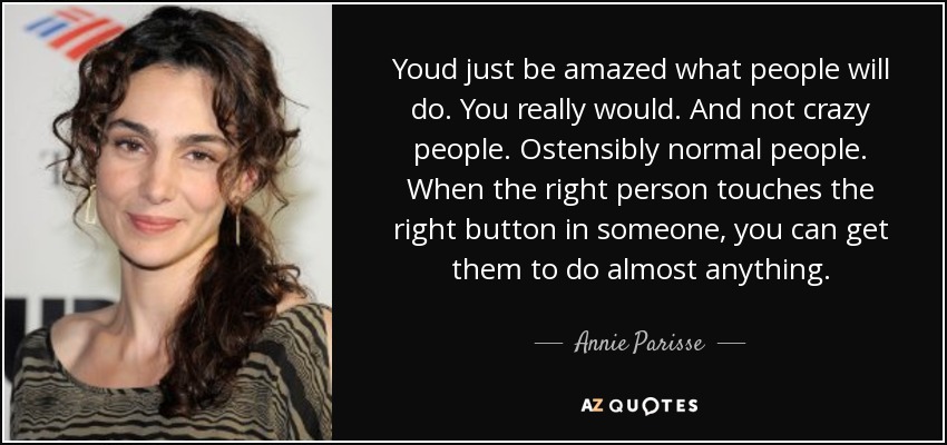 Youd just be amazed what people will do. You really would. And not crazy people. Ostensibly normal people. When the right person touches the right button in someone, you can get them to do almost anything. - Annie Parisse