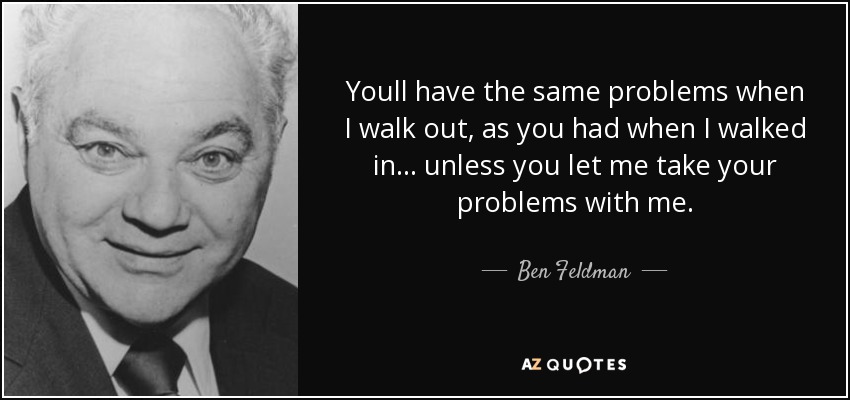Youll have the same problems when I walk out, as you had when I walked in... unless you let me take your problems with me. - Ben Feldman