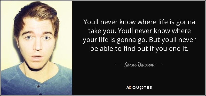 Youll never know where life is gonna take you. Youll never know where your life is gonna go. But youll never be able to find out if you end it. - Shane Dawson