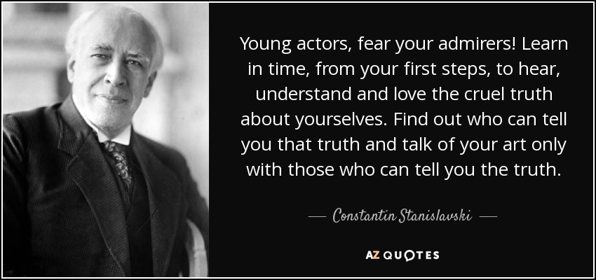 Young actors, fear your admirers! Learn in time, from your first steps, to hear, understand and love the cruel truth about yourselves. Find out who can tell you that truth and talk of your art only with those who can tell you the truth. - Constantin Stanislavski