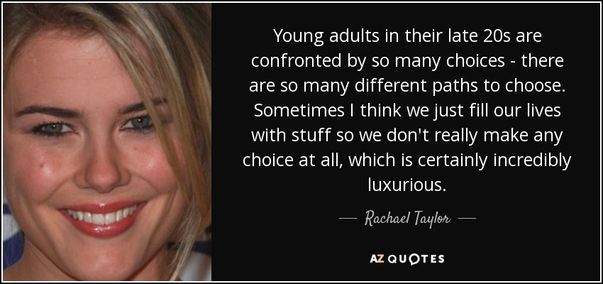 Young adults in their late 20s are confronted by so many choices - there are so many different paths to choose. Sometimes I think we just fill our lives with stuff so we don't really make any choice at all, which is certainly incredibly luxurious. - Rachael Taylor