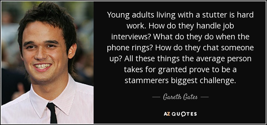 Young adults living with a stutter is hard work. How do they handle job interviews? What do they do when the phone rings? How do they chat someone up? All these things the average person takes for granted prove to be a stammerers biggest challenge. - Gareth Gates
