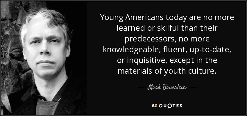 Young Americans today are no more learned or skilful than their predecessors, no more knowledgeable, fluent, up-to-date, or inquisitive, except in the materials of youth culture. - Mark Bauerlein
