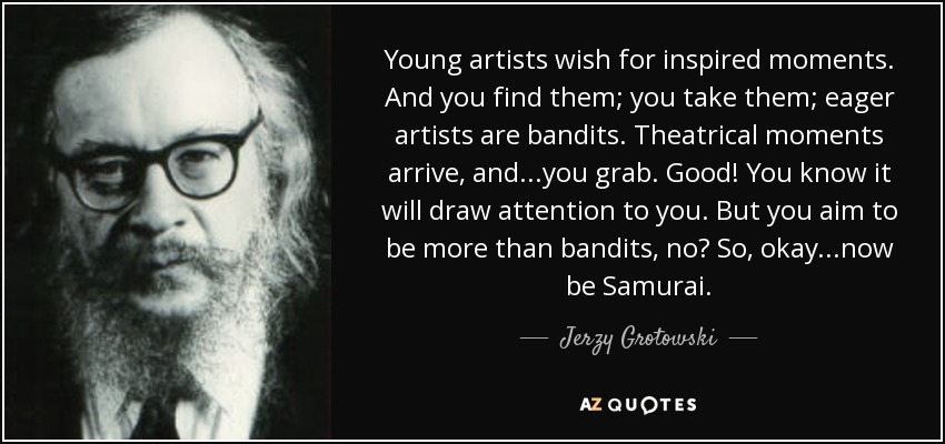 Young artists wish for inspired moments. And you find them; you take them; eager artists are bandits. Theatrical moments arrive, and...you grab. Good! You know it will draw attention to you. But you aim to be more than bandits, no? So, okay...now be Samurai. - Jerzy Grotowski