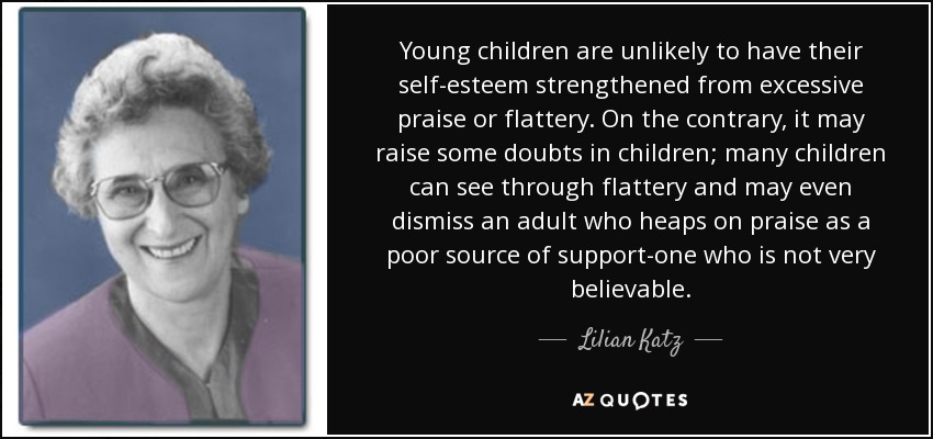 Young children are unlikely to have their self-esteem strengthened from excessive praise or flattery. On the contrary, it may raise some doubts in children; many children can see through flattery and may even dismiss an adult who heaps on praise as a poor source of support-one who is not very believable. - Lilian Katz