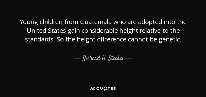 Young children from Guatemala who are adopted into the United States gain considerable height relative to the standards. So the height difference cannot be genetic. - Richard H. Steckel