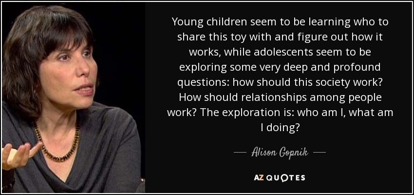 Young children seem to be learning who to share this toy with and figure out how it works, while adolescents seem to be exploring some very deep and profound questions: how should this society work? How should relationships among people work? The exploration is: who am I, what am I doing? - Alison Gopnik