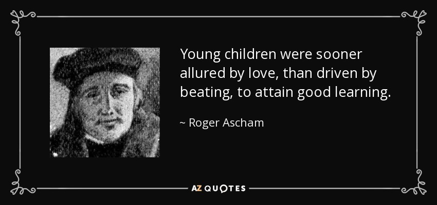 Young children were sooner allured by love, than driven by beating, to attain good learning. - Roger Ascham