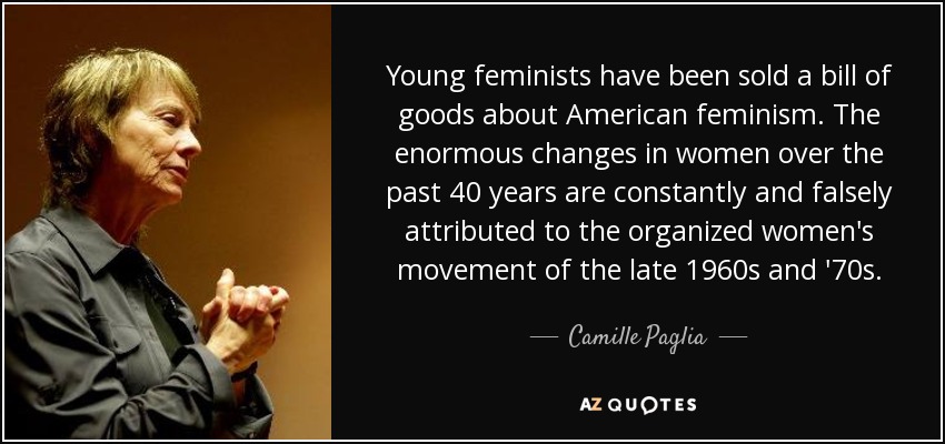 Young feminists have been sold a bill of goods about American feminism. The enormous changes in women over the past 40 years are constantly and falsely attributed to the organized women's movement of the late 1960s and '70s. - Camille Paglia