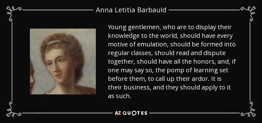 Young gentlemen, who are to display their knowledge to the world, should have every motive of emulation, should be formed into regular classes, should read and dispute together, should have all the honors, and, if one may say so, the pomp of learning set before them, to call up their ardor. It is their business, and they should apply to it as such. - Anna Letitia Barbauld