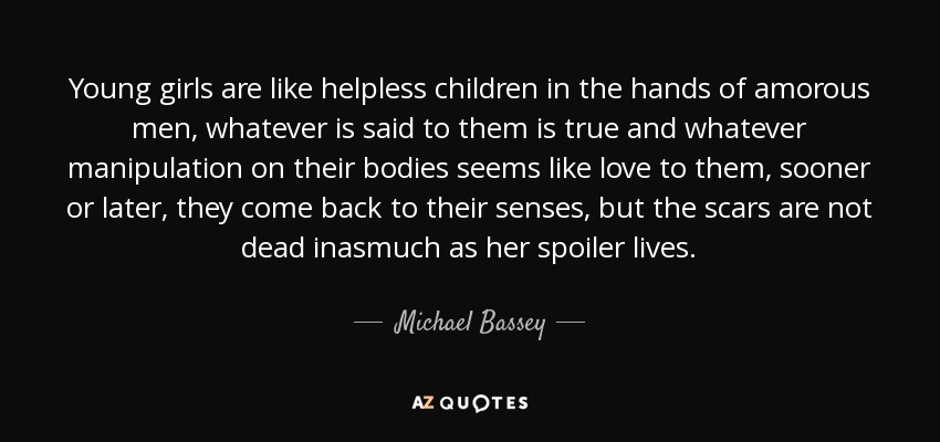 Young girls are like helpless children in the hands of amorous men, whatever is said to them is true and whatever manipulation on their bodies seems like love to them, sooner or later, they come back to their senses, but the scars are not dead inasmuch as her spoiler lives. - Michael Bassey