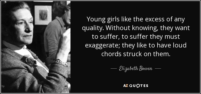 Young girls like the excess of any quality. Without knowing, they want to suffer, to suffer they must exaggerate; they like to have loud chords struck on them. - Elizabeth Bowen