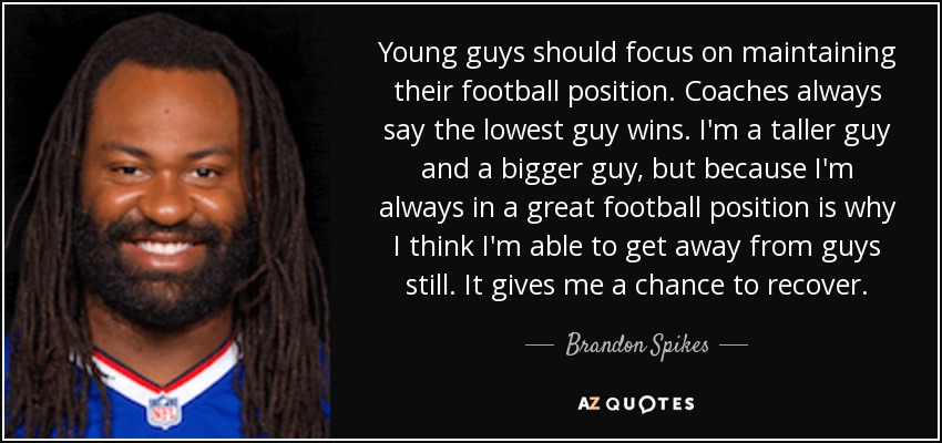 Young guys should focus on maintaining their football position. Coaches always say the lowest guy wins. I'm a taller guy and a bigger guy, but because I'm always in a great football position is why I think I'm able to get away from guys still. It gives me a chance to recover. - Brandon Spikes