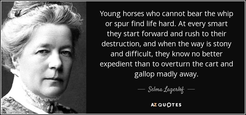 Young horses who cannot bear the whip or spur find life hard. At every smart they start forward and rush to their destruction, and when the way is stony and difficult, they know no better expedient than to overturn the cart and gallop madly away. - Selma Lagerlöf