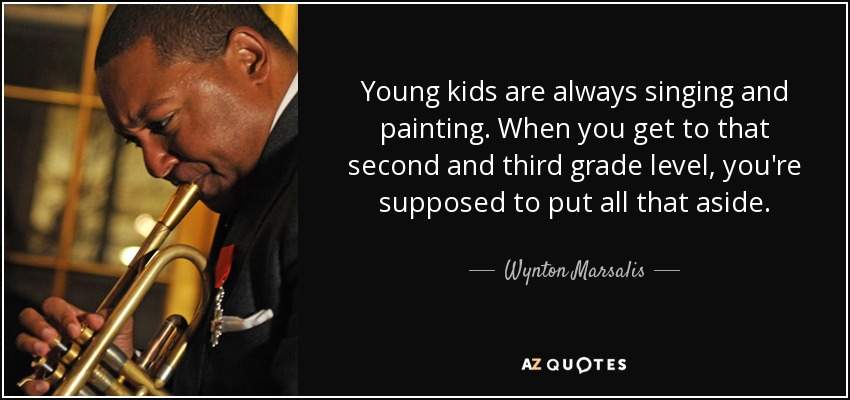 Young kids are always singing and painting. When you get to that second and third grade level, you're supposed to put all that aside. - Wynton Marsalis