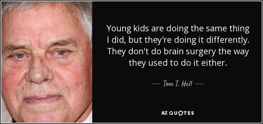 Young kids are doing the same thing I did, but they're doing it differently. They don't do brain surgery the way they used to do it either. - Tom T. Hall