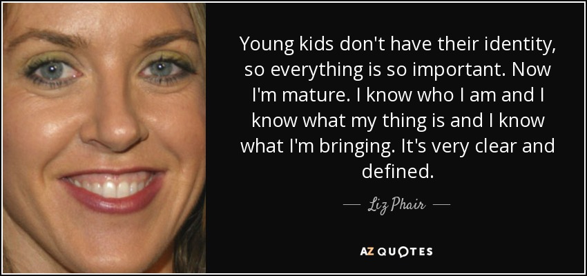 Young kids don't have their identity, so everything is so important. Now I'm mature. I know who I am and I know what my thing is and I know what I'm bringing. It's very clear and defined. - Liz Phair