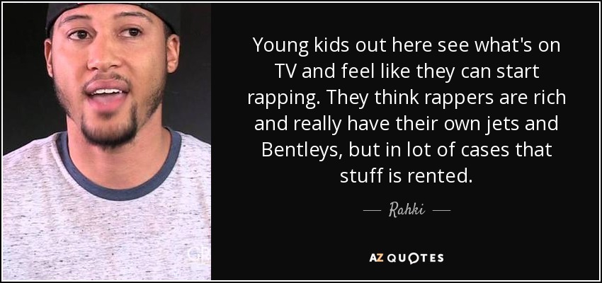 Young kids out here see what's on TV and feel like they can start rapping. They think rappers are rich and really have their own jets and Bentleys, but in lot of cases that stuff is rented. - Rahki