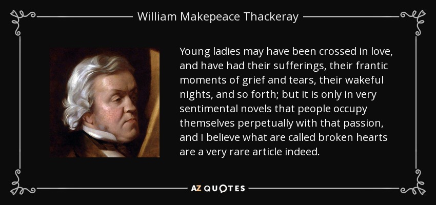 Young ladies may have been crossed in love, and have had their sufferings, their frantic moments of grief and tears, their wakeful nights, and so forth; but it is only in very sentimental novels that people occupy themselves perpetually with that passion, and I believe what are called broken hearts are a very rare article indeed. - William Makepeace Thackeray