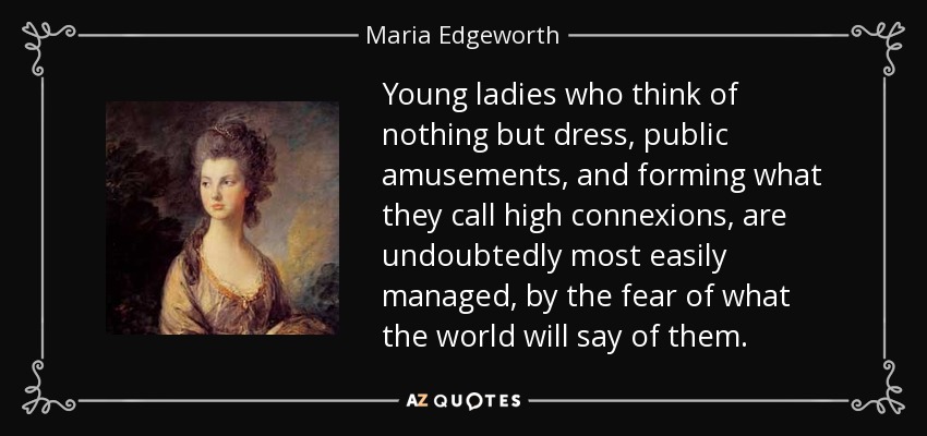 Young ladies who think of nothing but dress, public amusements, and forming what they call high connexions, are undoubtedly most easily managed, by the fear of what the world will say of them. - Maria Edgeworth
