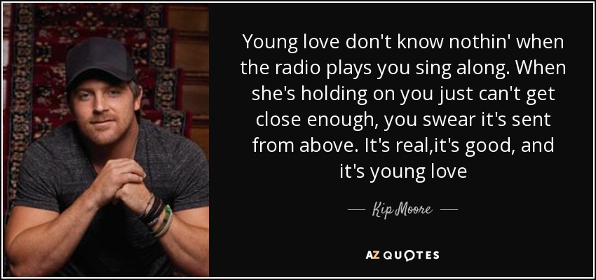 Young love don't know nothin' when the radio plays you sing along. When she's holding on you just can't get close enough, you swear it's sent from above. It's real,it's good, and it's young love - Kip Moore