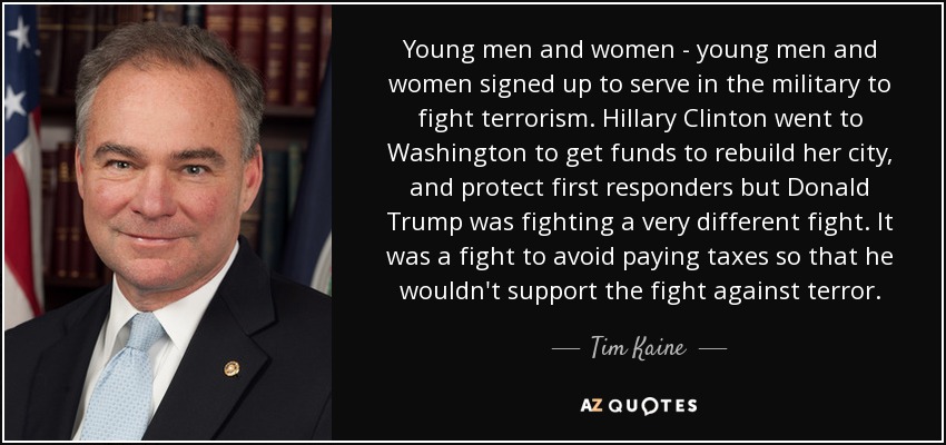 Young men and women - young men and women signed up to serve in the military to fight terrorism. Hillary Clinton went to Washington to get funds to rebuild her city, and protect first responders but Donald Trump was fighting a very different fight. It was a fight to avoid paying taxes so that he wouldn't support the fight against terror. - Tim Kaine