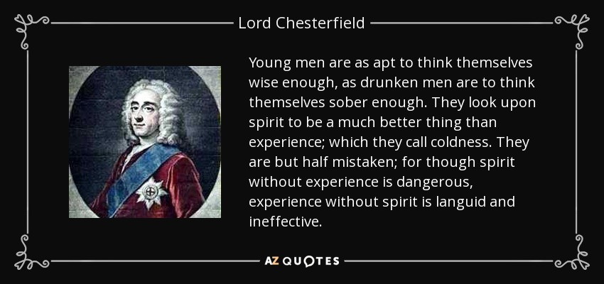 Young men are as apt to think themselves wise enough, as drunken men are to think themselves sober enough. They look upon spirit to be a much better thing than experience; which they call coldness. They are but half mistaken; for though spirit without experience is dangerous, experience without spirit is languid and ineffective. - Lord Chesterfield