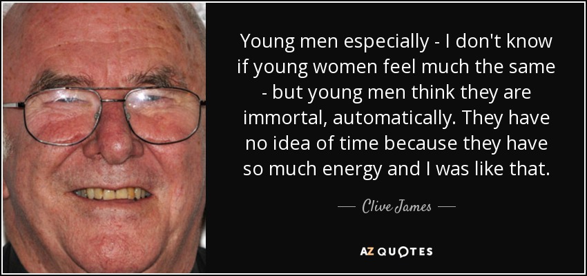 Young men especially - I don't know if young women feel much the same - but young men think they are immortal, automatically. They have no idea of time because they have so much energy and I was like that. - Clive James