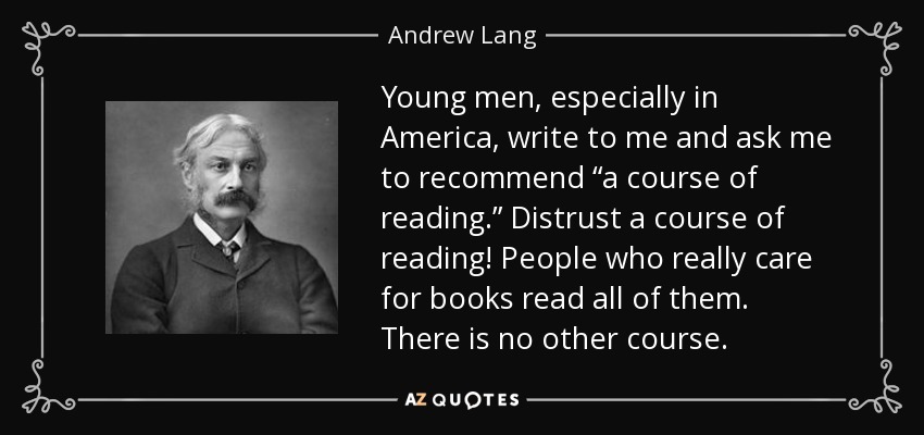 Young men, especially in America, write to me and ask me to recommend “a course of reading.” Distrust a course of reading! People who really care for books read all of them. There is no other course. - Andrew Lang