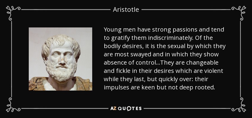 Young men have strong passions and tend to gratify them indiscriminately. Of the bodily desires, it is the sexual by which they are most swayed and in which they show absence of control...They are changeable and fickle in their desires which are violent while they last, but quickly over: their impulses are keen but not deep rooted. - Aristotle