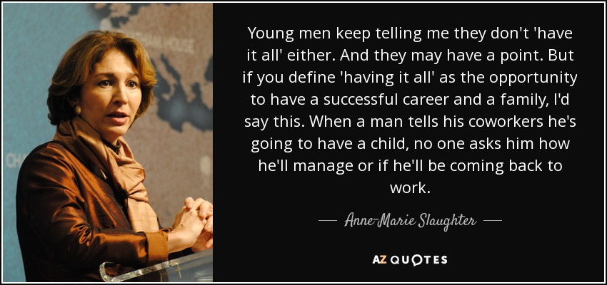 Young men keep telling me they don't 'have it all' either. And they may have a point. But if you define 'having it all' as the opportunity to have a successful career and a family, I'd say this. When a man tells his coworkers he's going to have a child, no one asks him how he'll manage or if he'll be coming back to work. - Anne-Marie Slaughter
