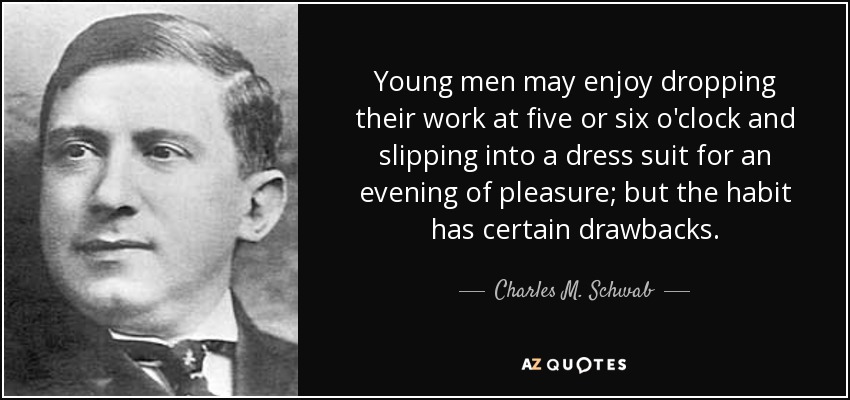 Young men may enjoy dropping their work at five or six o'clock and slipping into a dress suit for an evening of pleasure; but the habit has certain drawbacks. - Charles M. Schwab