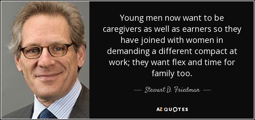 Young men now want to be caregivers as well as earners so they have joined with women in demanding a different compact at work; they want flex and time for family too. - Stewart D. Friedman
