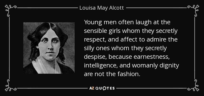 Young men often laugh at the sensible girls whom they secretly respect, and affect to admire the silly ones whom they secretly despise, because earnestness, intelligence, and womanly dignity are not the fashion. - Louisa May Alcott