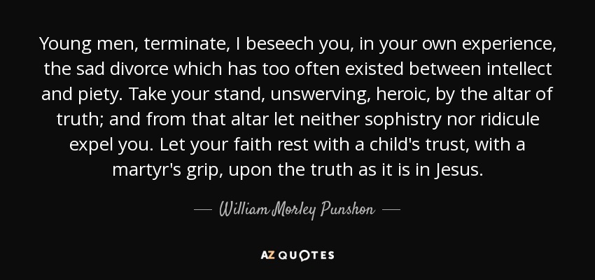 Young men, terminate, I beseech you, in your own experience, the sad divorce which has too often existed between intellect and piety. Take your stand, unswerving, heroic, by the altar of truth; and from that altar let neither sophistry nor ridicule expel you. Let your faith rest with a child's trust, with a martyr's grip, upon the truth as it is in Jesus. - William Morley Punshon