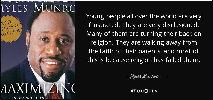 Young people all over the world are very frustrated. They are very disillusioned. Many of them are turning their back on religion. They are walking away from the faith of their parents, and most of this is because religion has failed them. - Myles Munroe