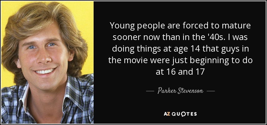 Young people are forced to mature sooner now than in the '40s. I was doing things at age 14 that guys in the movie were just beginning to do at 16 and 17 - Parker Stevenson