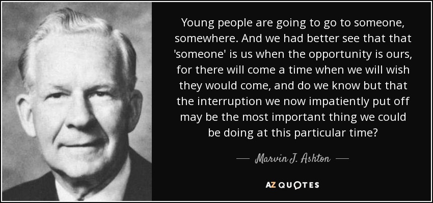 Young people are going to go to someone, somewhere. And we had better see that that 'someone' is us when the opportunity is ours, for there will come a time when we will wish they would come, and do we know but that the interruption we now impatiently put off may be the most important thing we could be doing at this particular time? - Marvin J. Ashton