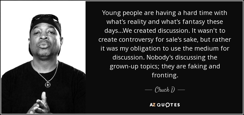 Young people are having a hard time with what's reality and what's fantasy these days...We created discussion. It wasn't to create controversy for sale's sake, but rather it was my obligation to use the medium for discussion. Nobody's discussing the grown-up topics; they are faking and fronting. - Chuck D