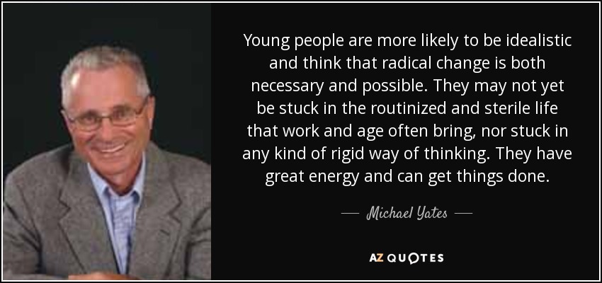 Young people are more likely to be idealistic and think that radical change is both necessary and possible. They may not yet be stuck in the routinized and sterile life that work and age often bring, nor stuck in any kind of rigid way of thinking. They have great energy and can get things done. - Michael Yates