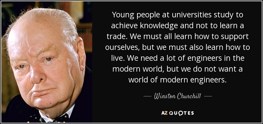 Young people at universities study to achieve knowledge and not to learn a trade. We must all learn how to support ourselves, but we must also learn how to live. We need a lot of engineers in the modern world, but we do not want a world of modern engineers. - Winston Churchill