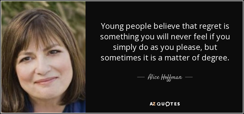 Young people believe that regret is something you will never feel if you simply do as you please, but sometimes it is a matter of degree. - Alice Hoffman