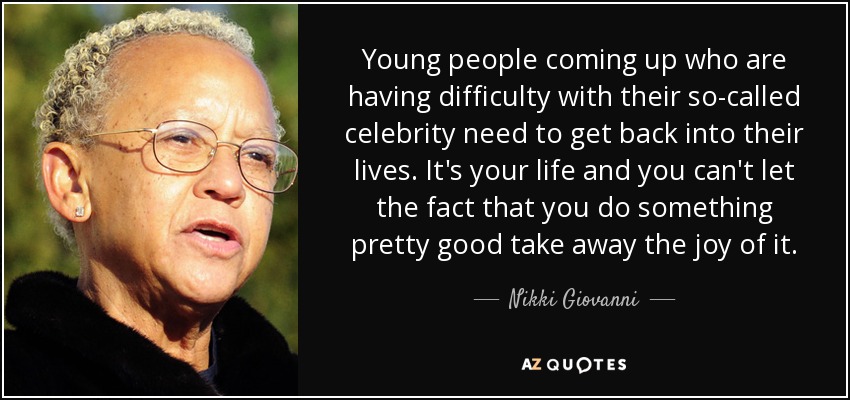 Young people coming up who are having difficulty with their so-called celebrity need to get back into their lives. It's your life and you can't let the fact that you do something pretty good take away the joy of it. - Nikki Giovanni