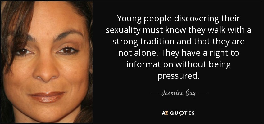Young people discovering their sexuality must know they walk with a strong tradition and that they are not alone. They have a right to information without being pressured. - Jasmine Guy