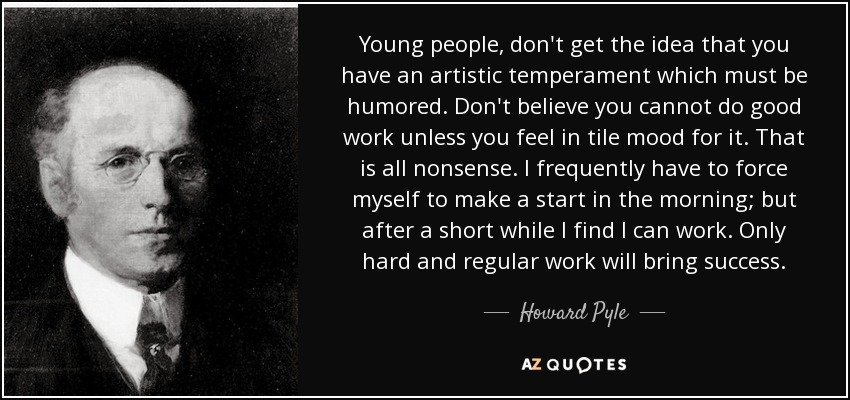 Young people, don't get the idea that you have an artistic temperament which must be humored. Don't believe you cannot do good work unless you feel in tile mood for it. That is all nonsense. I frequently have to force myself to make a start in the morning; but after a short while I find I can work. Only hard and regular work will bring success. - Howard Pyle