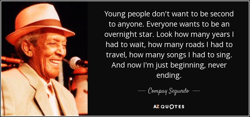 Young people don't want to be second to anyone. Everyone wants to be an overnight star. Look how many years I had to wait, how many roads I had to travel, how many songs I had to sing. And now I'm just beginning, never ending. - Compay Segundo