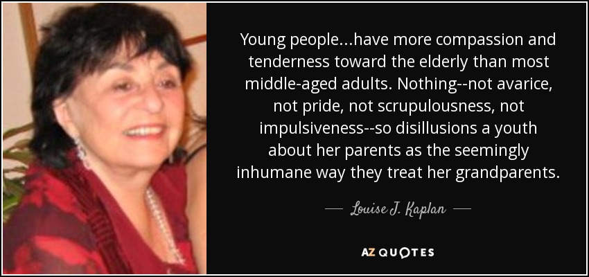 Young people...have more compassion and tenderness toward the elderly than most middle-aged adults. Nothing--not avarice, not pride, not scrupulousness, not impulsiveness--so disillusions a youth about her parents as the seemingly inhumane way they treat her grandparents. - Louise J. Kaplan